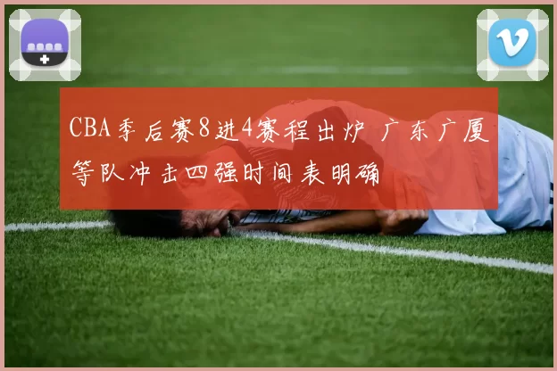 CBA季后赛8进4赛程出炉 广东广厦等队冲击四强时间表明确