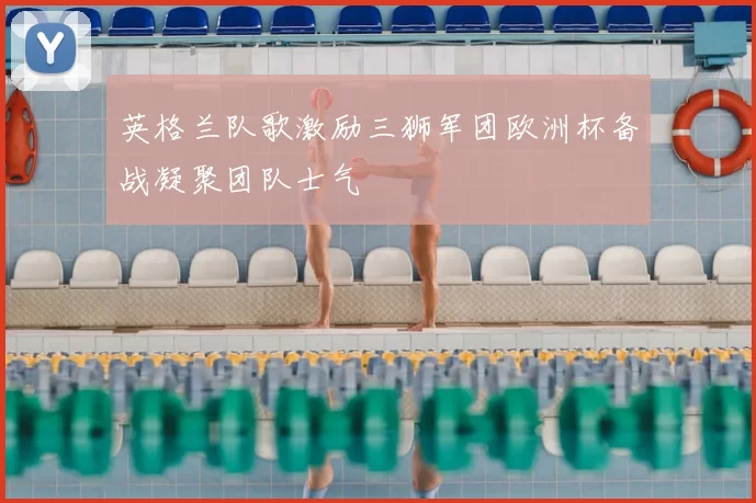 英格兰队歌激励三狮军团欧洲杯备战凝聚团队士气
