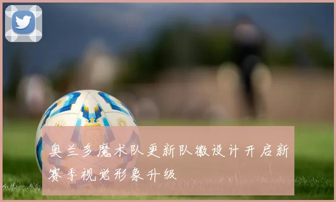 奥兰多魔术队更新队徽设计开启新赛季视觉形象升级