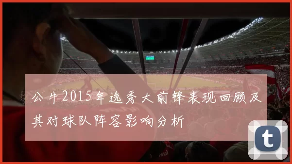 公牛2015年选秀大前锋表现回顾及其对球队阵容影响分析