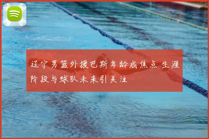辽宁男篮外援巴斯年龄成焦点 生涯阶段与球队未来引关注