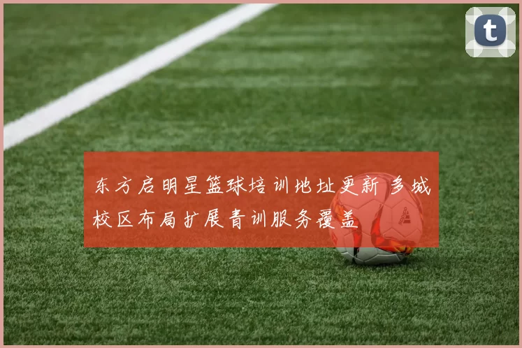 东方启明星篮球培训地址更新 多城校区布局扩展青训服务覆盖