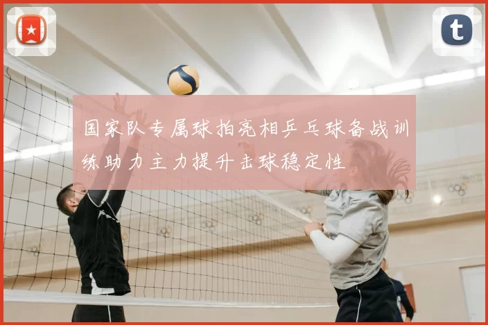 国家队专属球拍亮相乒乓球备战训练助力主力提升击球稳定性