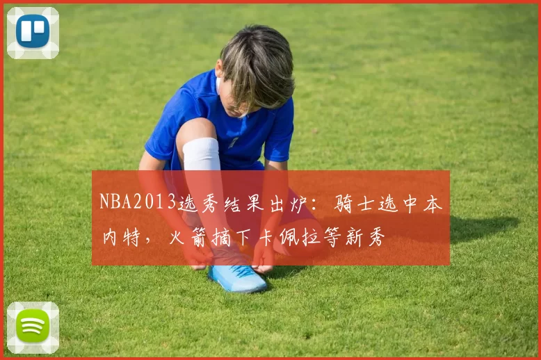 NBA2013选秀结果出炉：骑士选中本内特，火箭摘下卡佩拉等新秀