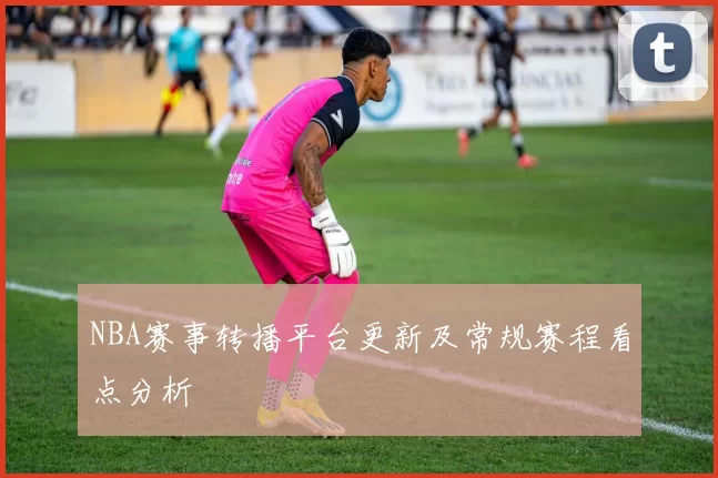 NBA赛事转播平台更新及常规赛程看点分析