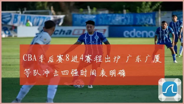 CBA季后赛8进4赛程出炉 广东广厦等队冲击四强时间表明确