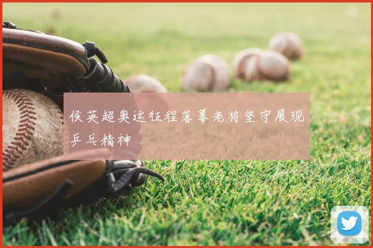侯英超奥运征程落幕老将坚守展现乒乓精神