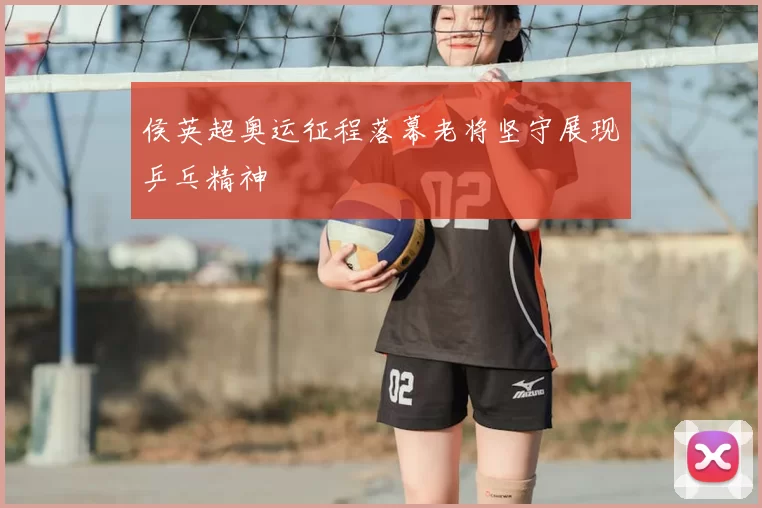 侯英超奥运征程落幕老将坚守展现乒乓精神