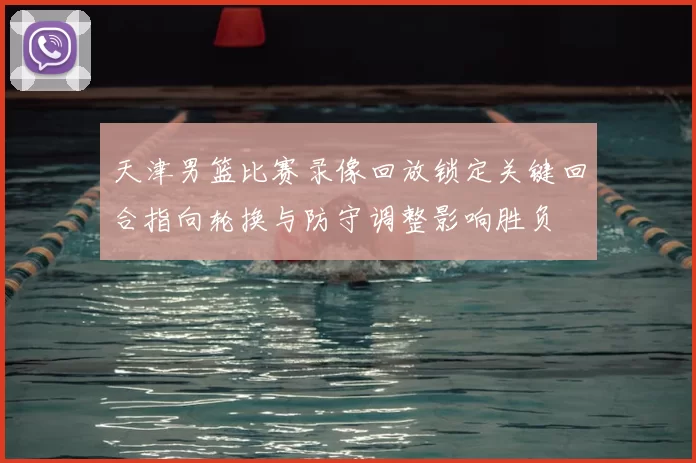 天津男篮比赛录像回放锁定关键回合指向轮换与防守调整影响胜负