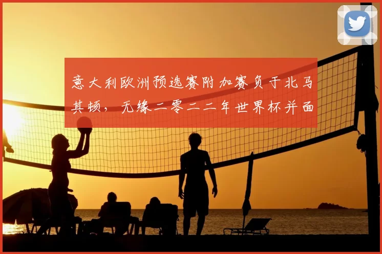 意大利欧洲预选赛附加赛负于北马其顿,无缘二零二二年世界杯并面临重建压力