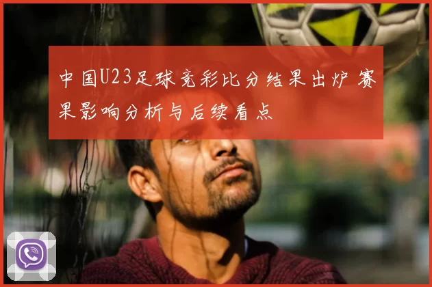 中国U23足球竞彩比分结果出炉 赛果影响分析与后续看点