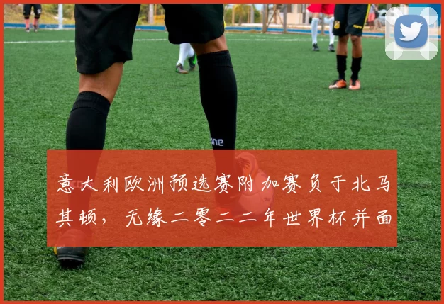 意大利欧洲预选赛附加赛负于北马其顿,无缘二零二二年世界杯并面临重建压力