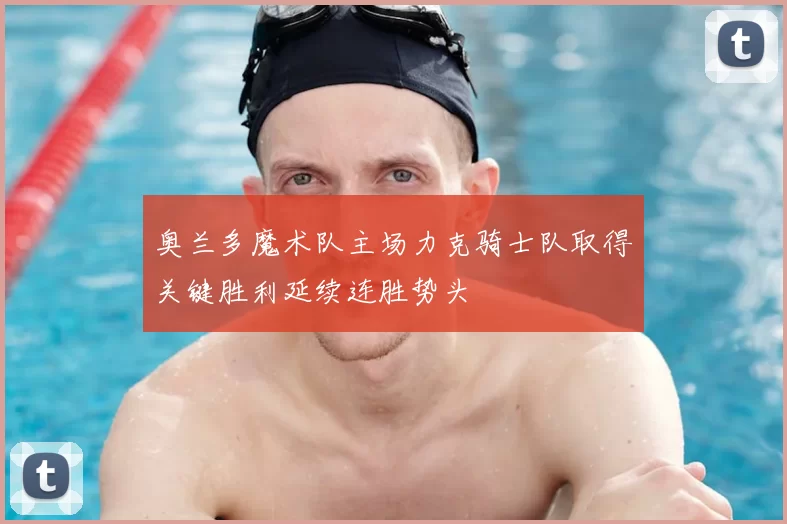 奥兰多魔术队主场力克骑士队取得关键胜利延续连胜势头