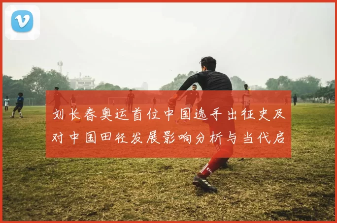 刘长春奥运首位中国选手出征史及对中国田径发展影响分析与当代启示