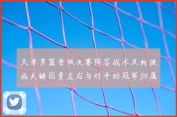 天津男篮晋级决赛阵容战术及轮换成关键因素左右与对手的冠军归属