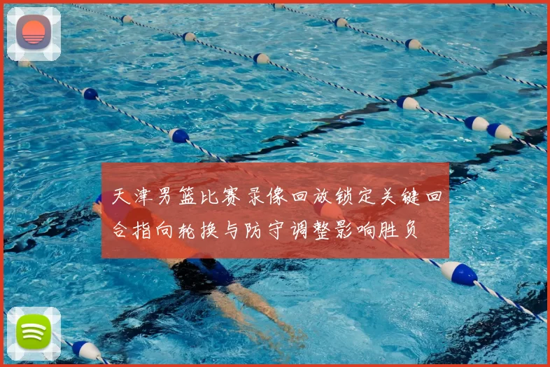 天津男篮比赛录像回放锁定关键回合指向轮换与防守调整影响胜负