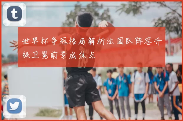 世界杯争冠格局解析法国队阵容升级卫冕前景成焦点