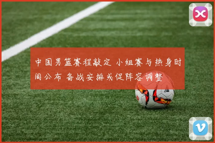 中国男篮赛程敲定 小组赛与热身时间公布 备战安排或促阵容调整