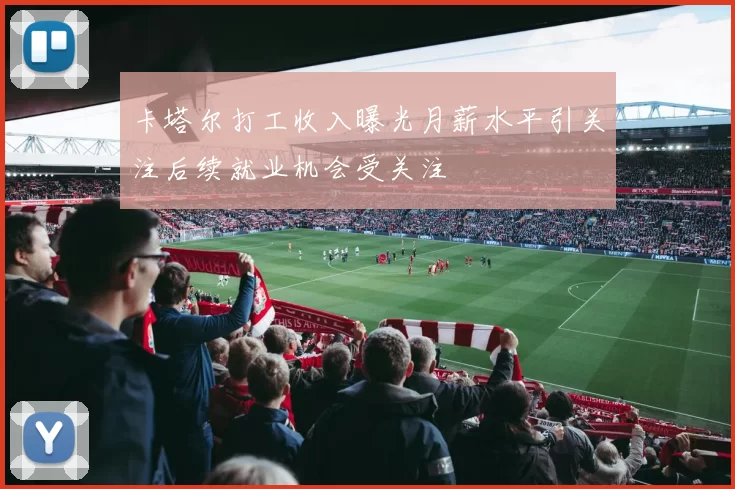 卡塔尔打工收入曝光月薪水平引关注后续就业机会受关注