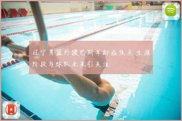 辽宁男篮外援巴斯年龄成焦点 生涯阶段与球队未来引关注