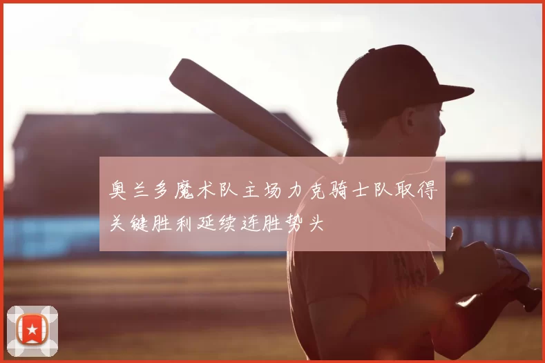 奥兰多魔术队主场力克骑士队取得关键胜利延续连胜势头