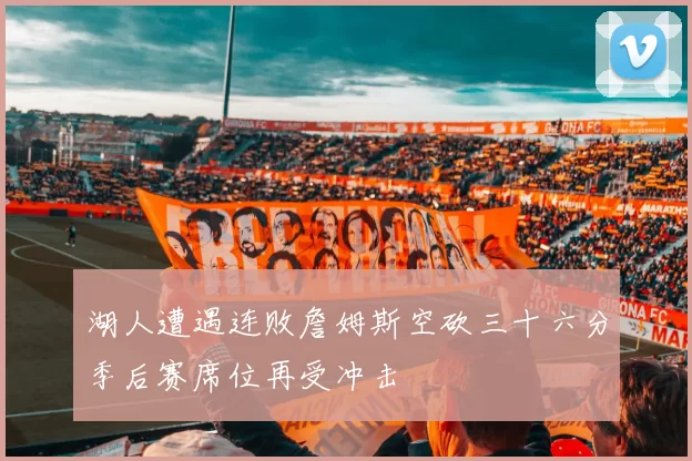 湖人遭遇连败詹姆斯空砍三十六分季后赛席位再受冲击