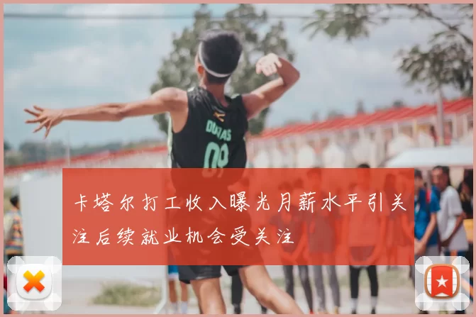 卡塔尔打工收入曝光月薪水平引关注后续就业机会受关注