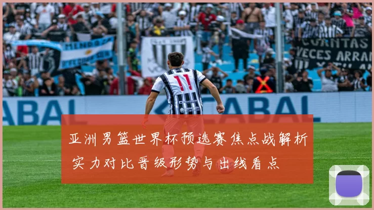 亚洲男篮世界杯预选赛焦点战解析 实力对比晋级形势与出线看点