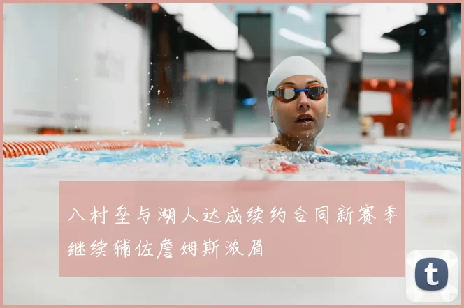 八村垒与湖人达成续约合同新赛季继续辅佐詹姆斯浓眉