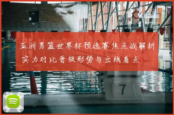 亚洲男篮世界杯预选赛焦点战解析 实力对比晋级形势与出线看点