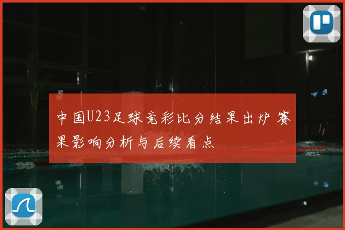 中国U23足球竞彩比分结果出炉 赛果影响分析与后续看点