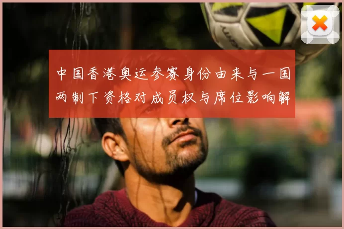 中国香港奥运参赛身份由来与一国两制下资格对成员权与席位影响解析