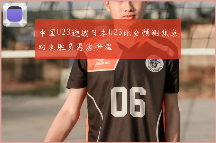 中国U23迎战日本U23比分预测焦点对决胜负悬念升温