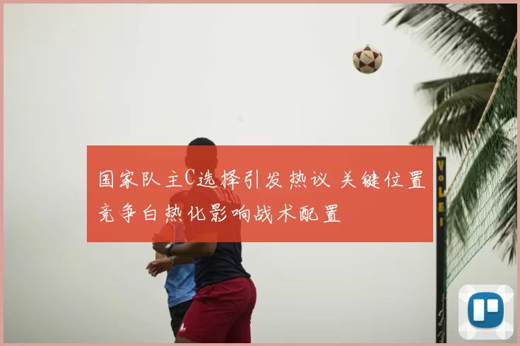 国家队主C选择引发热议 关键位置竞争白热化影响战术配置