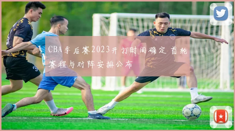 CBA季后赛2023开打时间确定 首轮赛程与对阵安排公布