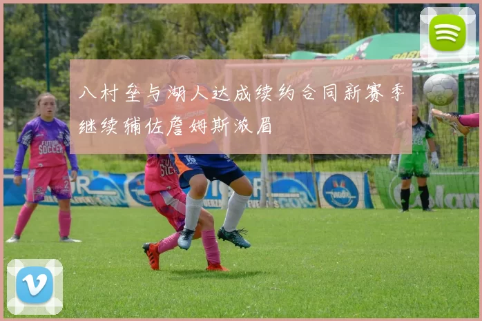 八村垒与湖人达成续约合同新赛季继续辅佐詹姆斯浓眉