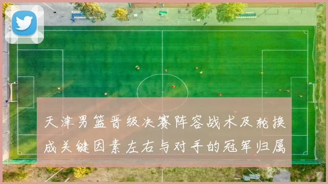 天津男篮晋级决赛阵容战术及轮换成关键因素左右与对手的冠军归属