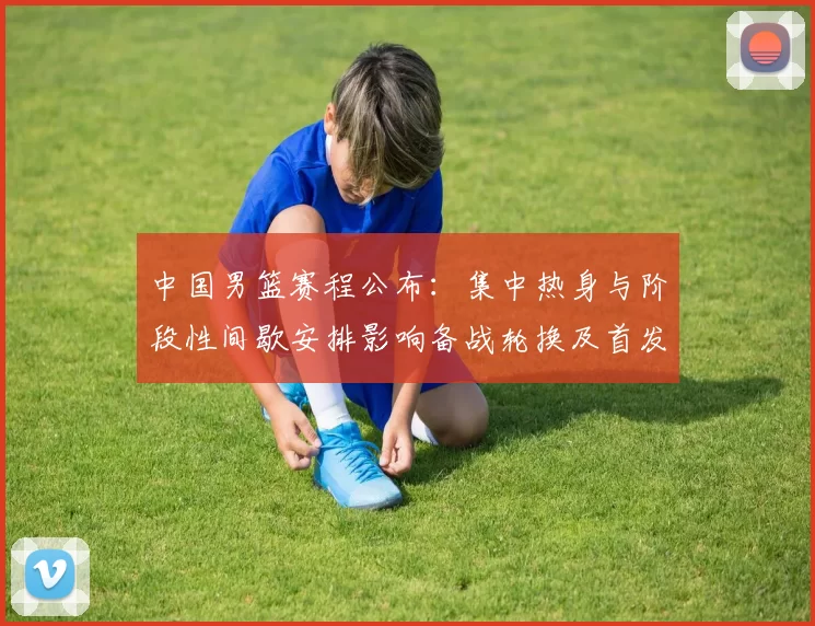 中国男篮赛程公布：集中热身与阶段性间歇安排影响备战轮换及首发考量